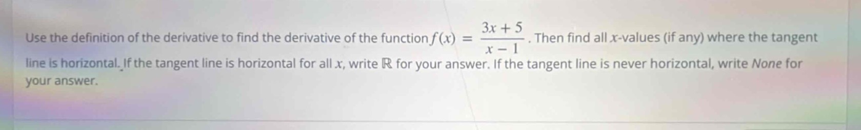 use the definition of the derivative to find the derivative of the function $f(x)=\frac{3x + 5}{x - 1}$. then find all $x$-values (if any) where the tangent line is horizontal. if the tangent line is horizontal for all $x$, write $mathbb{r}$ for your answer. if the tangent line is never horizontal, write none for your answer.