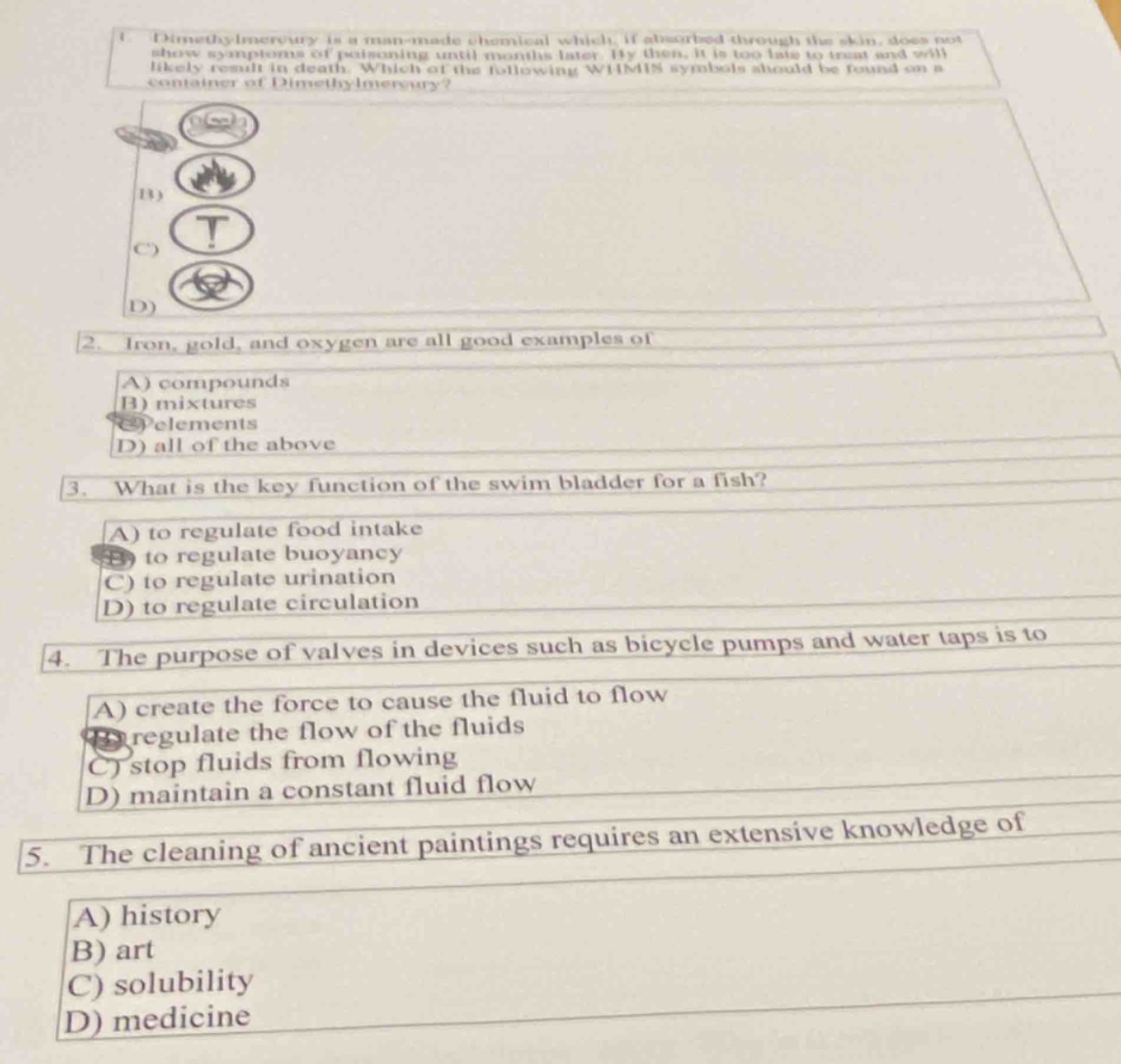 1. dimethylmercury is a man - made chemical which, if absorbed through the skin, does not show symptoms of poisoning until months later. by then, it is too late to treat and will likely result in death. which of the following whmis symbols should be found on a container of dimethylmercury?\n2. iron, gold, and oxygen are all good examples of\na) compounds\nb) mixtures\nc) elements\nd) all of the above\n3. what is the key function of the swim bladder for a fish?\na) to regulate food intake\nb) to regulate buoyancy\nc) to regulate urination\nd) to regulate circulation\n4. the purpose of valves in devices such as bicycle pumps and water taps is to\na) create the force to cause the fluid to flow\nb) regulate the flow of the fluids\nc) stop fluids from flowing\nd) maintain a constant fluid flow\n5. the cleaning of ancient paintings requires an extensive knowledge of\na) history\nb) art\nc) solubility\nd) medicine