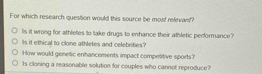 for which research question would this source be most relevant?\nis it wrong for athletes to take drugs to enhance their athletic performance?\nis it ethical to clone athletes and celebrities?\nhow would genetic enhancements impact competitive sports?\nis cloning a reasonable solution for couples who cannot reproduce?