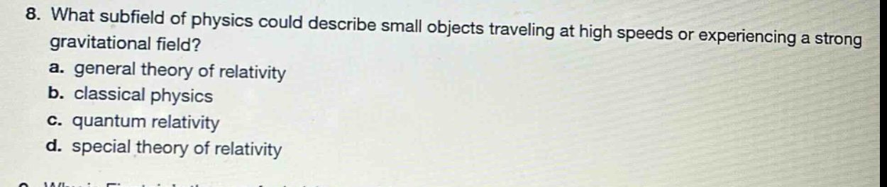 8. what subfield of physics could describe small objects traveling at high speeds or experiencing a strong gravitational field?\na. general theory of relativity\nb. classical physics\nc. quantum relativity\nd. special theory of relativity