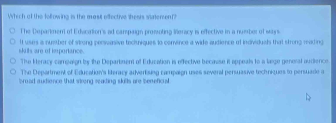 which of the following is the most effective thesis statement?\nthe department of educations ad campaign promoting literacy is effective in a number of ways\nit uses a number of strong persuasive techniques to convince a wide audience of individuals that strong reading skills are of importance.\nthe literacy campaign by the department of education is effective because it appeals to a large general audience\nthe department of educations literacy advertising campaign uses several persuasive techniques to persuade a broad audience that strong reading skills are beneficial.