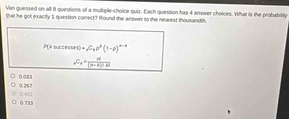 van guessed on all 8 questions of a multiple - choice quiz. each question has 4 answer choices. what is the probability that he got exactly 1 question correct? round the answer to the nearest thousandth.\np(k\text{ successes}) = _nc_kp^k(1 - p)^{n - k}\n_nc_k=\frac{n!}{(n - k)!k!}\n0.033\n0.267\n0.461\n0.733