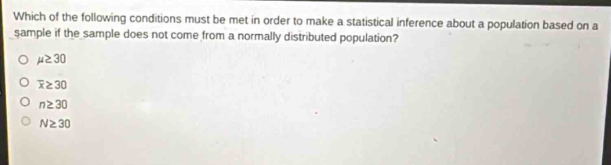 which of the following conditions must be met in order to make a statistical inference about a population based on a sample if the sample does not come from a normally distributed population?\n\n$mugeq30$\n\n$\bar{x}geq30$\n\n$ngeq30$\n\n$ngeq30$
