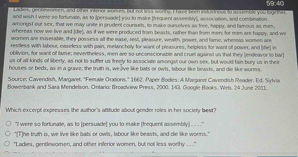 ladies, gentlewomen, and other inferior women, but not less worthy, i have been industrious to assemble you together, and wish i were so fortunate, as to persuade you to make frequent assembly, association, and combination amongst our sex, that we may unite in prudent counsels, to make ourselves as free, happy, and famous as men, whereas now we live and die, as if we were produced from beasts, rather than from men; for men are happy, and we women are miserable, they possess all the ease, rest, pleasure, wealth, power, and fame, whereas women are restless with labour, easeless with pain, melancholy for want of pleasures, helpless for want of power, and die in oblivion, for want of fame; nevertheless, men are so unconscionable and cruel against us that they endeavor to bar us of all kinds of liberty, as not to suffer us freely to associate amongst our own sex, but would fain bury us in their houses or beds, as in a grave; the truth is, we live like bats or owls, labour like beasts, and die like worms.\nsource: cavendish, margaret. “female orations.” 1662. paper bodies: a margaret cavendish reader. ed. sylvia bowerbank and sara mendelson. ontario: broadview press, 2000. 143. google books. web. 24 june 2011.\nwhich excerpt expresses the author’s attitude about gender roles in her society best?\no “i were so fortunate, as to persuade you to make frequent assembly....”\no “the truth is, we live like bats or owls, labour like beasts, and die like worms.”\no “ladies, gentlewomen, and other inferior women, but not less worthy... ”