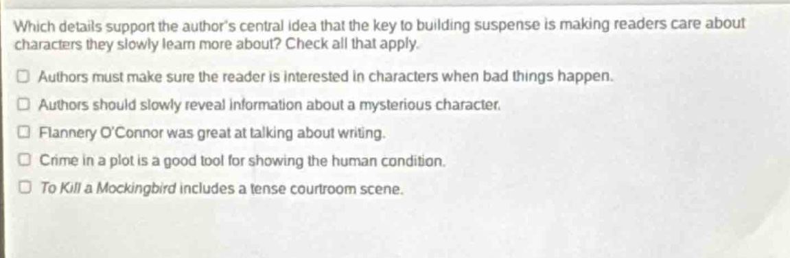 which details support the authors central idea that the key to building suspense is making readers care about characters they slowly learn more about? check all that apply.\n□ authors must make sure the reader is interested in characters when bad things happen.\n□ authors should slowly reveal information about a mysterious character.\n□ flannery oconnor was great at talking about writing.\n□ crime in a plot is a good tool for showing the human condition.\n□ to kill a mockingbird includes a tense courtroom scene.