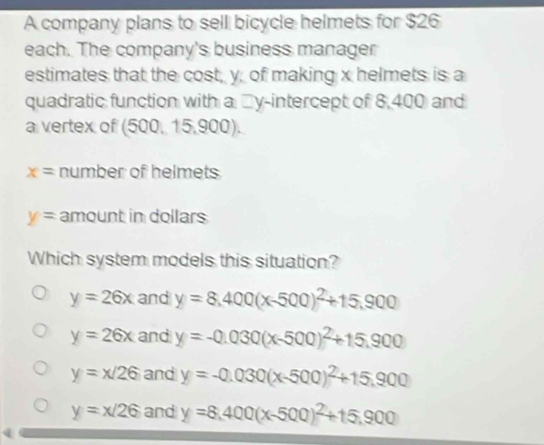 a company plans to sell bicycle helmets for $26 each. the companys business manager estimates that the cost, y, of making x helmets is a quadratic function with a y - intercept of 8,400 and a vertex of (500, 15,900).\nx = number of helmets\ny = amount in dollars\nwhich system models this situation?\no y = 26x and y = 8,400(x - 500)^2+15,900\no y = 26x and y = -0.030(x - 500)^2+15,900\no y = x/26 and y = -0.030(x - 500)^2+15,900\no y = x/26 and y = 8,400(x - 500)^2+15,900