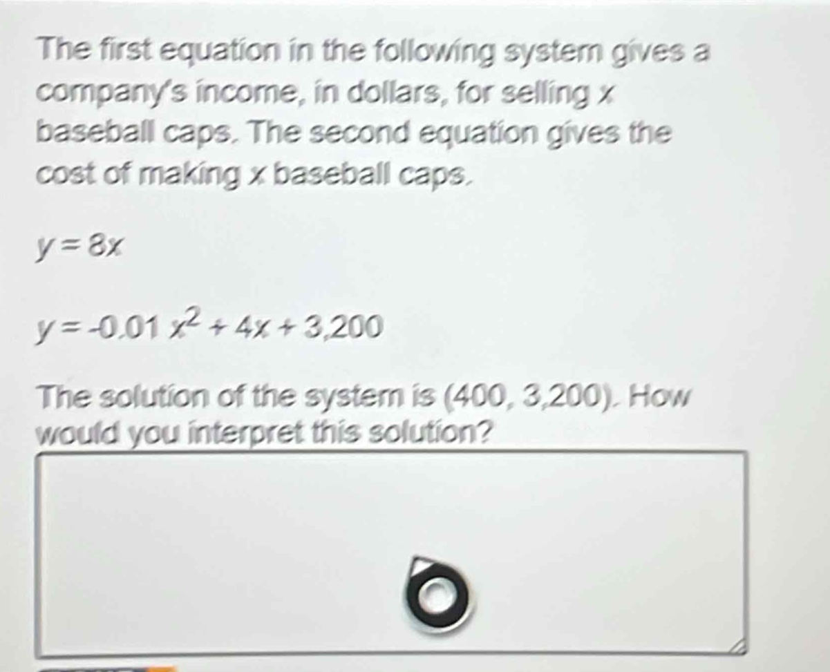 the first equation in the following system gives a companys income, in dollars, for selling x baseball caps. the second equation gives the cost of making x baseball caps.\ny = 8x\ny=-0.01x^{2}+4x + 3200\nthe solution of the system is (400, 3200). how would you interpret this solution?