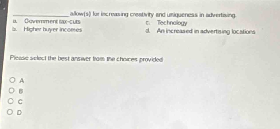 __________ allow(s) for increasing creativity and uniqueness in advertising.\na. government tax - cuts c. technology\nb. higher buyer incomes d. an increased in advertising locations\nplease select the best answer from the choices provided\no a\no b\no c\no d