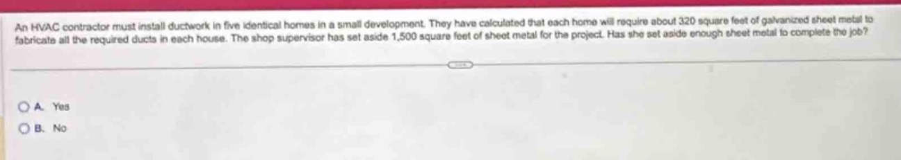 an hvac contractor must install ductwork in five identical homes in a small development. they have calculated that each home will require about 320 square feet of galvanized sheet metal to fabricate all the required ducts in each house. the shop supervisor has set aside 1,500 square feet of sheet metal for the project. has she set aside enough sheet metal to complete the job?\n\na. yes\nb. no