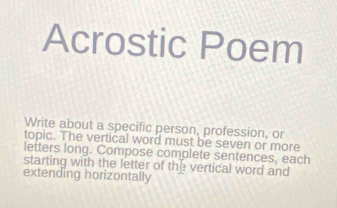 acrostic poem\nwrite about a specific person, profession, or topic. the vertical word must be seven or more letters long. compose complete sentences, each starting with the letter of the vertical word and extending horizontally