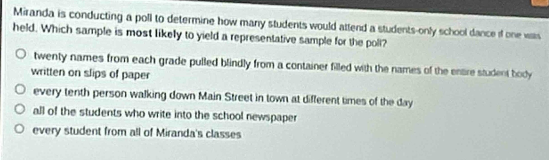 miranda is conducting a poll to determine how many students would attend a students - only school dance if one was held. which sample is most likely to yield a representative sample for the poll?\n○ twenty names from each grade pulled blindly from a container filled with the names of the entire student body written on slips of paper\n○ every tenth person walking down main street in town at different times of the day\n○ all of the students who write into the school newspaper\n○ every student from all of mirandas classes