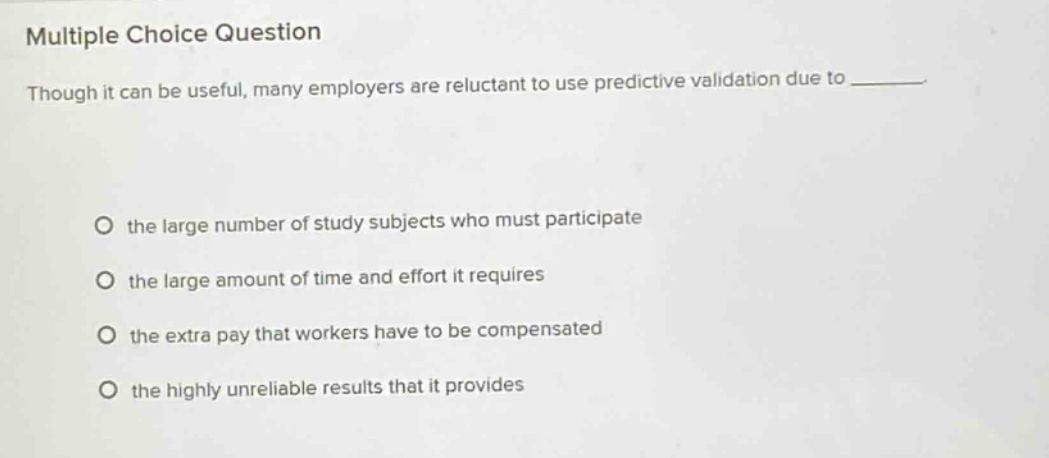 multiple choice question\nthough it can be useful, many employers are reluctant to use predictive validation due to \no the large number of study subjects who must participate\no the large amount of time and effort it requires\no the extra pay that workers have to be compensated\no the highly unreliable results that it provides