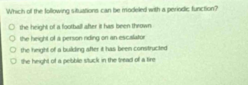 which of the following situations can be modeled with a periodic function?\n○ the height of a football after it has been thrown\n○ the height of a person riding on an escalator\n○ the height of a building after it has been constructed\n○ the height of a pebble stuck in the tread of a tire