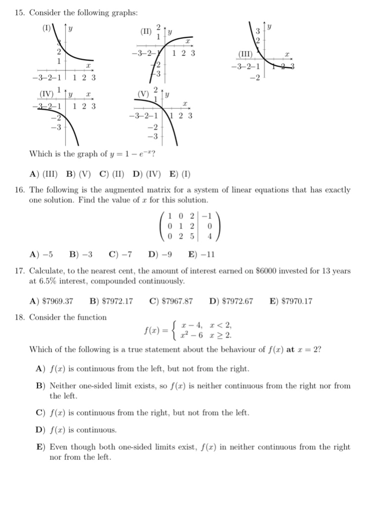 15. consider the following graphs:\n(i) (ii) (iii)\n(iv) (v)\nwhich is the graph of $y = 1 - e^{-x}$?\na) (iii) b) (v) c) (ii) d) (iv) e) (i)\n16. the following is the augmented matrix for a system of linear equations that has exactly one solution. find the value of $x$ for this solution.\n$\\begin{pmatrix}1&0&2& - 1\\\\0&1&2&0\\\\0&2&5&4\\end{pmatrix}$\na) - 5 b) - 3 c) - 7 d) - 9 e) - 11\n17. calculate, to the nearest cent, the amount of interest earned on $6000 invested for 13 years at 6.5% interest, compounded continuously.\na) $7969.37 b) $7972.17 c) $7967.87 d) $7972.67 e) $7970.17\n18. consider the function $f(x)=\\begin{cases}x - 4,x < 2,\\\\x^{2}-6,x\\geq2.\\end{cases}$\nwhich of the following is a true statement about the behaviour of $f(x)$ at $x = 2$?\na) $f(x)$ is continuous from the left, but not from the right.\nb) neither one - sided limit exists, so $f(x)$ is neither continuous from the right nor from the left.\nc) $f(x)$ is continuous from the right, but not from the left.\nd) $f(x)$ is continuous.\ne) even though both one - sided limits exist, $f(x)$ in neither continuous from the right nor from the left.