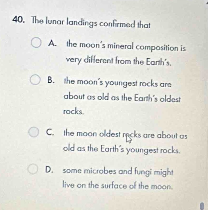40. the lunar landings confirmed that\na. the moon’s mineral composition is very different from the earth’s.\nb. the moon’s youngest rocks are about as old as the earth’s oldest rocks.\nc. the moon oldest rocks are about as old as the earth’s youngest rocks.\nd. some microbes and fungi might live on the surface of the moon.