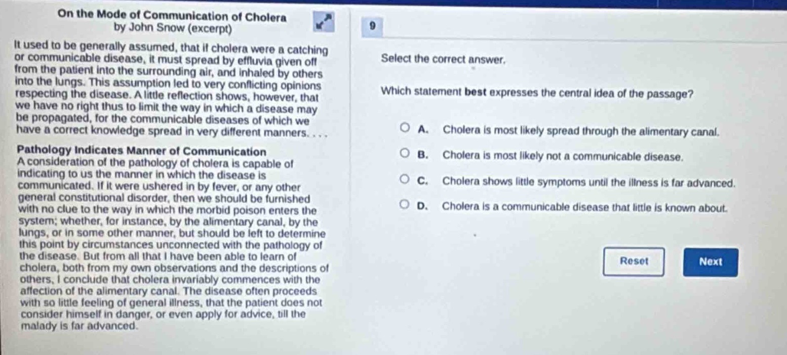 on the mode of communication of cholera by john snow (excerpt)\nit used to be generally assumed, that if cholera were a catching or communicable disease, it must spread by effluvia given off from the patient into the surrounding air, and inhaled by others into the lungs. this assumption led to very conflicting opinions respecting the disease. a little reflection shows, however, that we have no right thus to limit the way in which a disease may be propagated, for the communicable diseases of which we have a correct knowledge spread in very different manners....\npathology indicates manner of communication\na consideration of the pathology of cholera is capable of indicating to us the manner in which the disease is communicated. if it were ushered in by fever, or any other general constitutional disorder, then we should be furnished with no clue to the way in which the morbid poison enters the system; whether, for instance, by the alimentary canal, by the lungs, or in some other manner, but should be left to determine this point by circumstances unconnected with the pathology of the disease. but from all that i have been able to learn of cholera, both from my own observations and the descriptions of others, i conclude that cholera invariably commences with the affection of the alimentary canal. the disease often proceeds with so little feeling of general illness, that the patient does not consider himself in danger, or even apply for advice, till the malady is far advanced.\n9\nselect the correct answer.\nwhich statement best expresses the central idea of the passage?\na. cholera is most likely spread through the alimentary canal.\nb. cholera is most likely not a communicable disease.\nc. cholera shows little symptoms until the illness is far advanced.\nd. cholera is a communicable disease that little is known about.\nreset next
