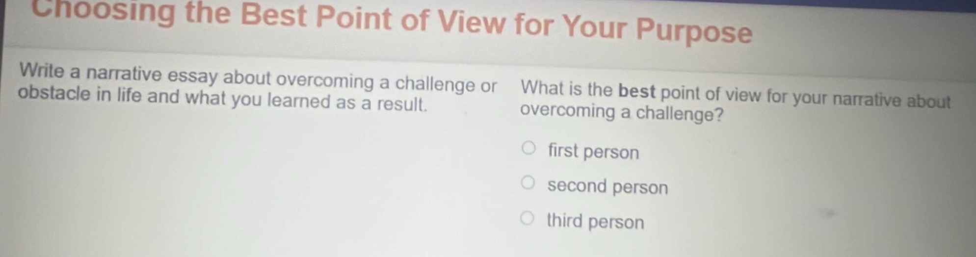 choosing the best point of view for your purpose\nwrite a narrative essay about overcoming a challenge or obstacle in life and what you learned as a result.\nwhat is the best point of view for your narrative about overcoming a challenge?\n○ first person\n○ second person\n○ third person