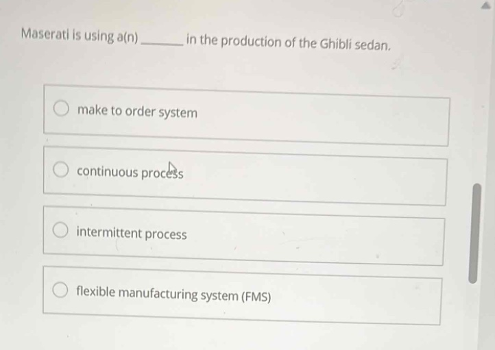 maserati is using a(n) ______ in the production of the ghibli sedan.\nmake to order system\ncontinuous process\nintermittent process\nflexible manufacturing system (fms)