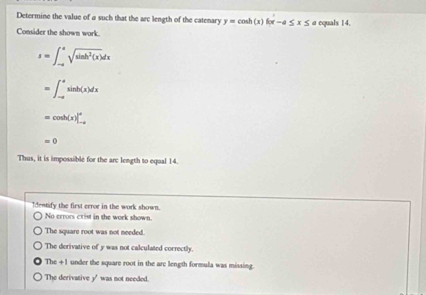 determine the value of a such that the arc length of the catenary y = cosh(x) for -a ≤ x ≤ a equals 14. consider the shown work.\n\ns=int_{-a}^{a}sqrt{sinh^{2}(x)}dx=int_{-a}^{a}sinh(x)dx=cosh(x)\big|_{-a}^{a}=0\n\nthus, it is impossible for the arc length to equal 14.\n\nidentify the first error in the work shown.\nno errors exist in the work shown.\nthe square root was not needed.\nthe derivative of y was not calculated correctly.\nthe +1 under the square root in the arc length formula was missing.\nthe derivative y was not needed.