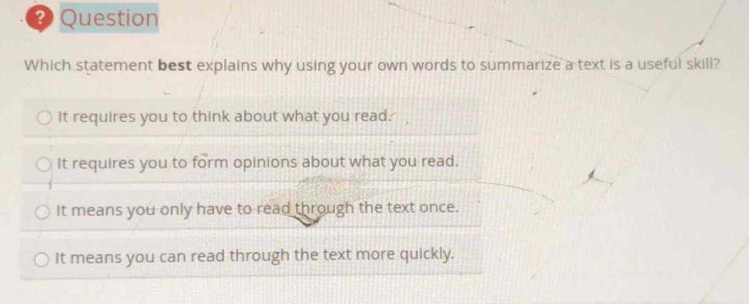 question\nwhich statement best explains why using your own words to summarize a text is a useful skill?\nit requires you to think about what you read.\nit requires you to form opinions about what you read.\nit means you only have to read through the text once.\nit means you can read through the text more quickly.