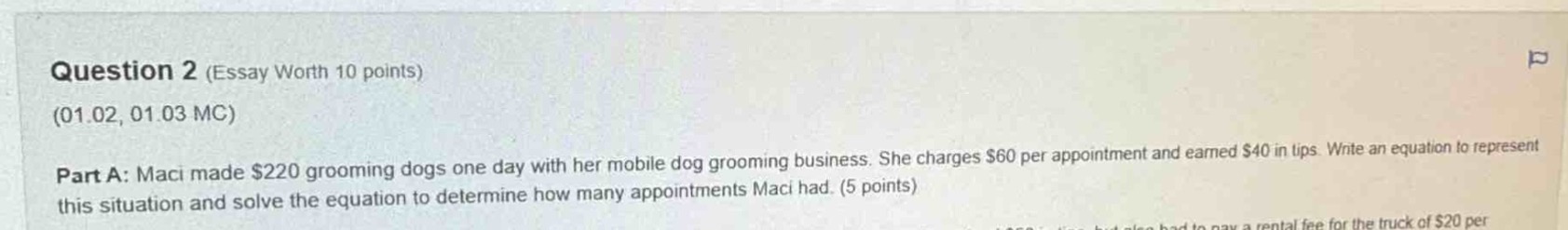 question 2 (essay worth 10 points)\n(01.02, 01.03 mc)\npart a: maci made $220 grooming dogs one day with her mobile dog grooming business. she charges $60 per appointment and earned $40 in tips. write an equation to represent this situation and solve the equation to determine how many appointments maci had. (5 points)