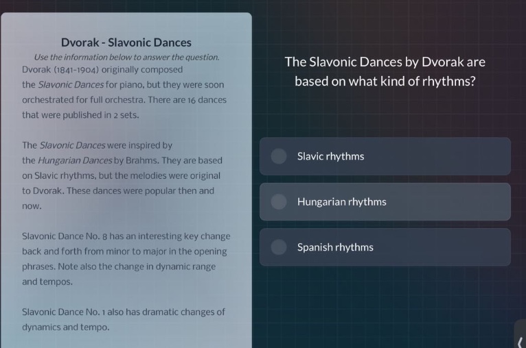 dvorak - slavonic dances\nuse the information below to answer the question.\ndvorak (1841 - 1904) originally composed the slavonic dances for piano, but they were soon orchestrated for full orchestra. there are 16 dances that were published in 2 sets.\nthe slavonic dances were inspired by the hungarian dances by brahms. they are based on slavic rhythms, but the melodies were original to dvorak. these dances were popular then and now.\nslavonic dance no. 8 has an interesting key change back and forth from minor to major in the opening phrases. note also the change in dynamic range and tempos.\nslavonic dance no. 1 also has dramatic changes of dynamics and tempo.\nthe slavonic dances by dvorak are based on what kind of rhythms?\n- slavic rhythms\n- hungarian rhythms\n- spanish rhythms