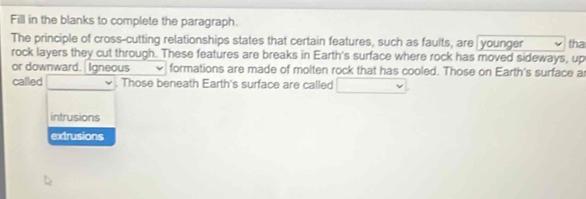 fill in the blanks to complete the paragraph. the principle of cross - cutting relationships states that certain features, such as faults, are younger than rock layers they cut through. these features are breaks in earth’s surface where rock has moved sideways, up or downward. igneous formations are made of molten rock that has cooled. those on earth’s surface are called extrusions. those beneath earth’s surface are called intrusions.