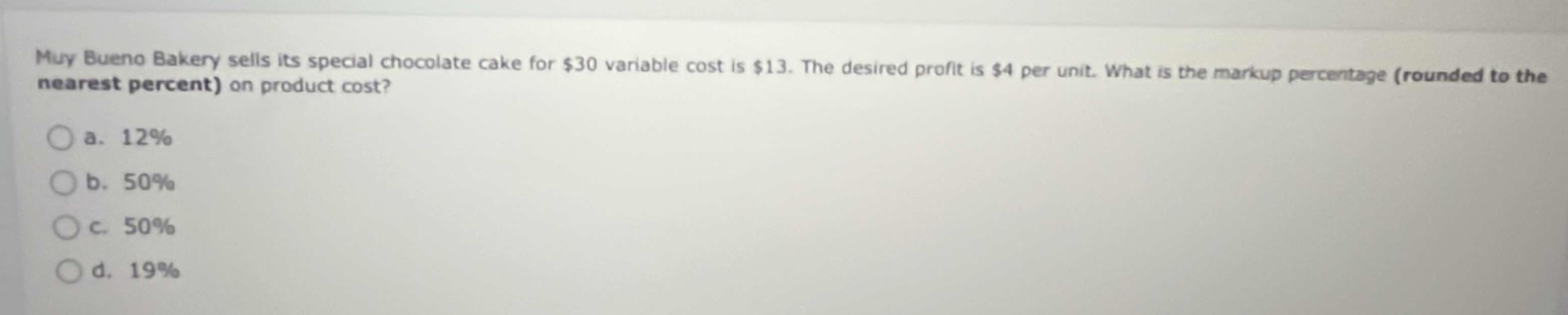 muy bueno bakery sells its special chocolate cake for $30 variable cost is $13. the desired profit is $4 per unit. what is the markup percentage (rounded to the nearest percent) on product cost?\n\na. 12%\n\nb. 50%\n\nc. 50%\n\nd. 19%