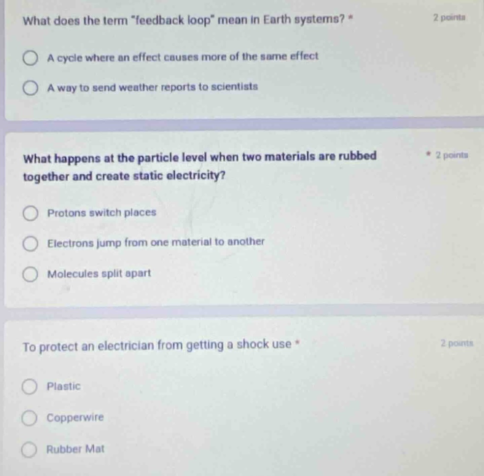 what does the term \feedback loop\ mean in earth systems? * 2 points\na cycle where an effect causes more of the same effect\na way to send weather reports to scientists\n\nwhat happens at the particle level when two materials are rubbed together and create static electricity? * 2 points\nprotons switch places\nelectrons jump from one material to another\nmolecules split apart\n\nto protect an electrician from getting a shock use * 2 points\nplastic\ncopperwire\nrubber mat