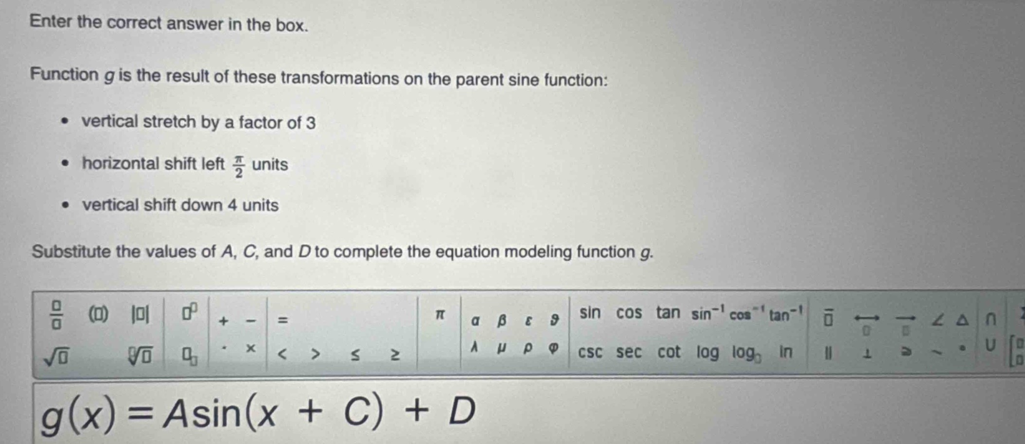 enter the correct answer in the box. function g is the result of these transformations on the parent sine function: vertical stretch by a factor of 3 horizontal shift left $\frac{pi}{2}$ units vertical shift down 4 units substitute the values of a, c, and d to complete the equation modeling function g. $g(x)=asin(x + c)+d$