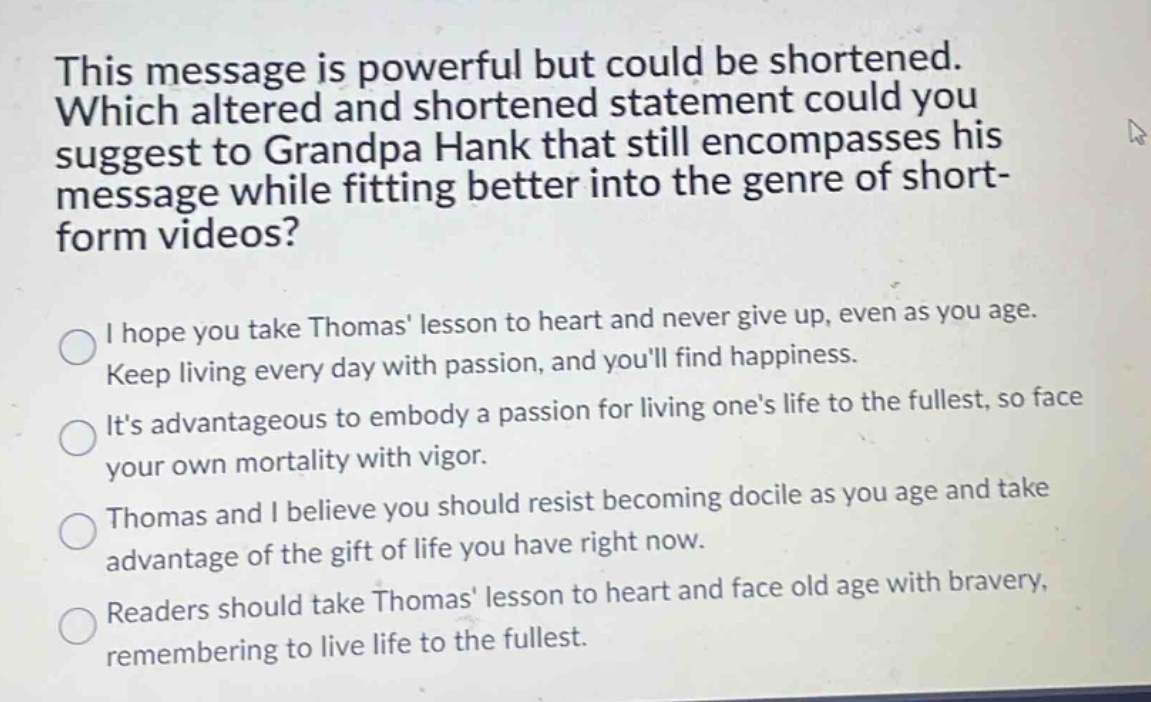 this message is powerful but could be shortened. which altered and shortened statement could you suggest to grandpa hank that still encompasses his message while fitting better into the genre of short - form videos?\ni hope you take thomas lesson to heart and never give up, even as you age. keep living every day with passion, and youll find happiness.\nits advantageous to embody a passion for living ones life to the fullest, so face your own mortality with vigor.\nthomas and i believe you should resist becoming docile as you age and take advantage of the gift of life you have right now.\nreaders should take thomas lesson to heart and face old age with bravery, remembering to live life to the fullest.