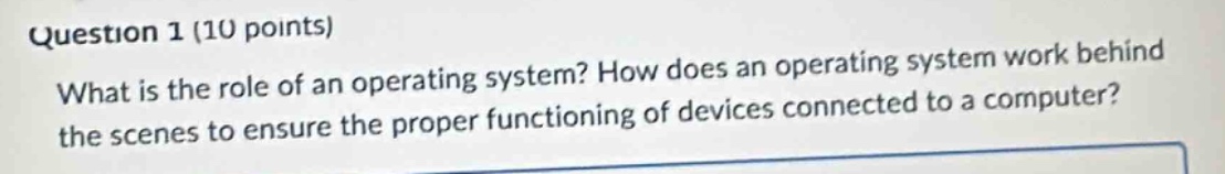 question 1 (10 points)\nwhat is the role of an operating system? how does an operating system work behind the scenes to ensure the proper functioning of devices connected to a computer?