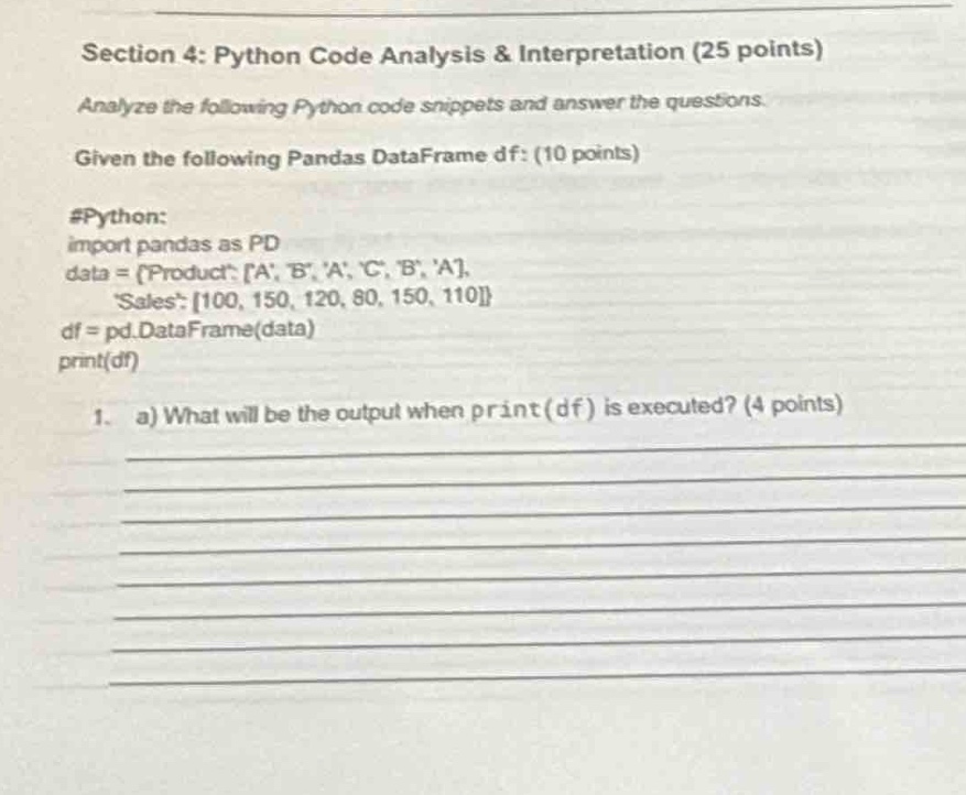 section 4: python code analysis & interpretation (25 points)\nanalyze the following python code snippets and answer the questions.\ngiven the following pandas dataframe df: (10 points)\n#python:\nimport pandas as pd\ndata = {product: a, b, a, c, b, a,\n sales: 100, 150, 120, 80, 150, 110}\ndf = pd.dataframe(data)\nprint(df)\n1. a) what will be the output when print(df) is executed? (4 points)