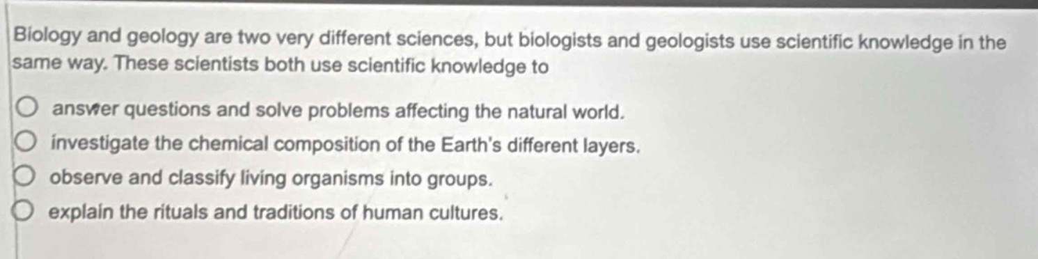 biology and geology are two very different sciences, but biologists and geologists use scientific knowledge in the same way. these scientists both use scientific knowledge to\n\nanswer questions and solve problems affecting the natural world.\ninvestigate the chemical composition of the earth’s different layers.\nobserve and classify living organisms into groups.\nexplain the rituals and traditions of human cultures.
