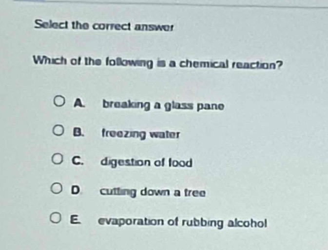 select the correct answer\nwhich of the following is a chemical reaction?\na. breaking a glass pane\nb. freezing water\nc. digestion of food\nd. cutting down a tree\ne. evaporation of rubbing alcohol