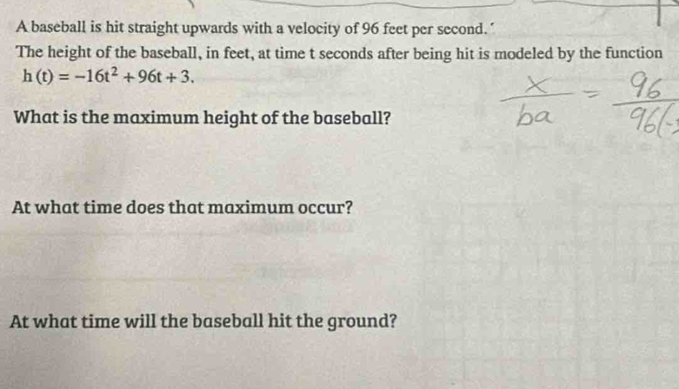 a baseball is hit straight upwards with a velocity of 96 feet per second. the height of the baseball, in feet, at time t seconds after being hit is modeled by the function h(t)=-16t² + 96t + 3. what is the maximum height of the baseball? at what time does that maximum occur? at what time will the baseball hit the ground?