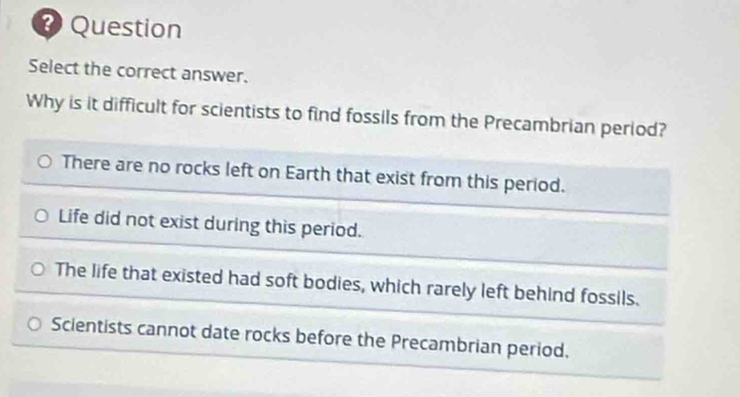 question select the correct answer. why is it difficult for scientists to find fossils from the precambrian period? there are no rocks left on earth that exist from this period. life did not exist during this period. the life that existed had soft bodies, which rarely left behind fossils. scientists cannot date rocks before the precambrian period.