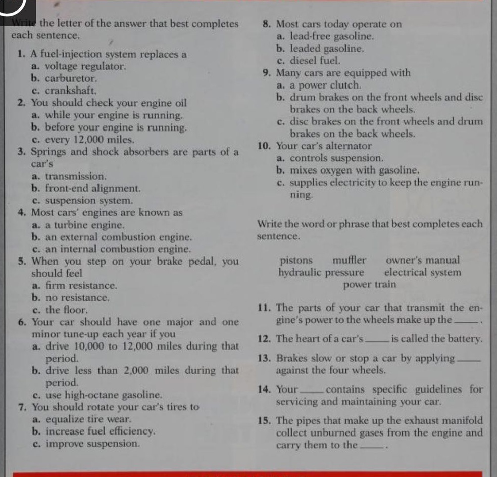 write the letter of the answer that best completes each sentence.\n1. a fuel - injection system replaces a\na. voltage regulator.\nb. carburetor.\nc. crankshaft.\n2. you should check your engine oil\na. while your engine is running.\nb. before your engine is running.\nc. every 12,000 miles.\n3. springs and shock absorbers are parts of a cars\na. transmission.\nb. front - end alignment.\nc. suspension system.\n4. most cars engines are known as\na. a turbine engine.\nb. an external combustion engine.\nc. an internal combustion engine.\n5. when you step on your brake pedal, you should feel\na. firm resistance.\nb. no resistance.\nc. the floor.\n6. your car should have one major and one minor tune - up each year if you\na. drive 10,000 to 12,000 miles during that period.\nb. drive less than 2,000 miles during that period.\nc. use high - octane gasoline.\n7. you should rotate your cars tires to\na. equalize tire wear.\nb. increase fuel efficiency.\nc. improve suspension.\n8. most cars today operate on\na. lead - free gasoline.\nb. leaded gasoline.\nc. diesel fuel.\n9. many cars are equipped with\na. a power clutch.\nb. drum brakes on the front wheels and disc brakes on the back wheels.\nc. disc brakes on the front wheels and drum brakes on the back wheels.\n10. your cars alternator\na. controls suspension.\nb. mixes oxygen with gasoline.\nc. supplies electricity to keep the engine running.\nwrite the word or phrase that best completes each sentence.\npistons muffler owners manual hydraulic pressure electrical system power train\n11. the parts of your car that transmit the engines power to the wheels make up the ____.\n12. the heart of a cars ____ is called the battery.\n13. brakes slow or stop a car by applying ____ against the four wheels.\n14. your ____ contains specific guidelines for servicing and maintaining your car.\n15. the pipes that make up the exhaust manifold collect unburned gases from the engine and carry them to the ____.