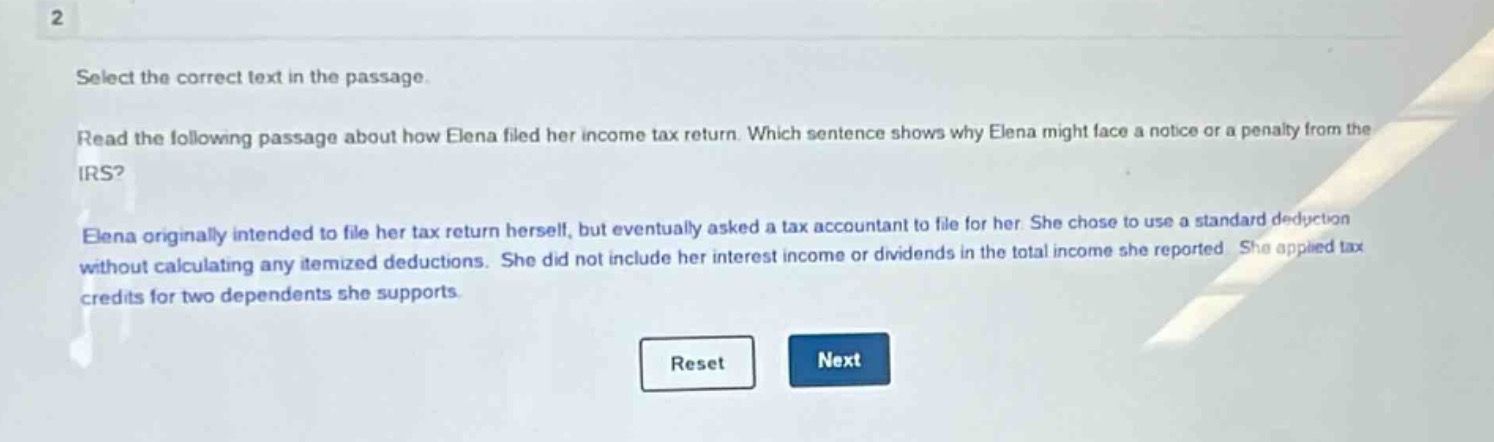 select the correct text in the passage. read the following passage about how elena filed her income - tax return. which sentence shows why elena might face a notice or a penalty from the irs? elena originally intended to file her tax return herself, but eventually asked a tax accountant to file for her. she chose to use a standard deduction without calculating any itemized deductions. she did not include her interest income or dividends in the total income she reported. she applied tax credits for two dependents she supports.