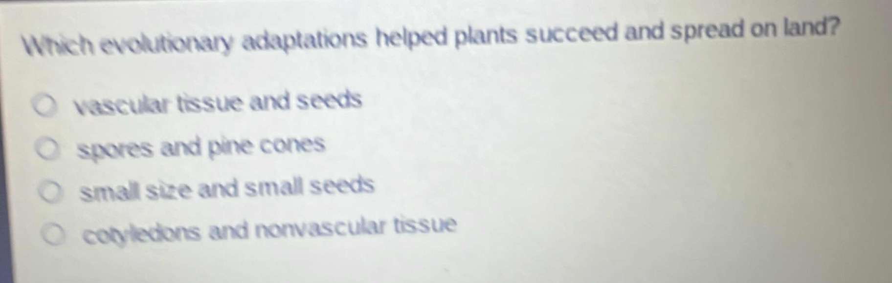 which evolutionary adaptations helped plants succeed and spread on land?\nvascular tissue and seeds\nspores and pine cones\nsmall size and small seeds\ncotyledons and nonvascular tissue