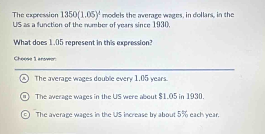 the expression 1350(1.05)^t models the average wages, in dollars, in the us as a function of the number of years since 1930. what does 1.05 represent in this expression? choose 1 answer: a the average wages double every 1.05 years. b the average wages in the us were about $1.05 in 1930. c the average wages in the us increase by about 5% each year.