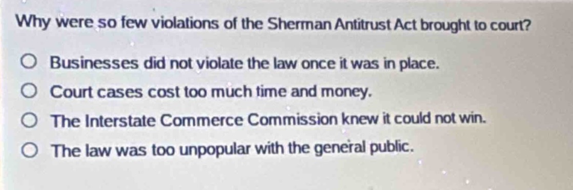 why were so few violations of the sherman antitrust act brought to court?\no businesses did not violate the law once it was in place.\no court cases cost too much time and money.\no the interstate commerce commission knew it could not win.\no the law was too unpopular with the general public.