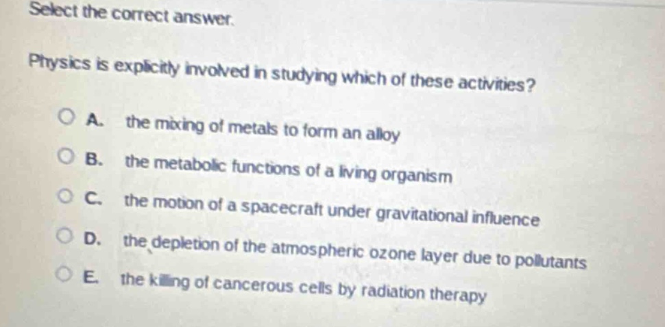 select the correct answer. physics is explicitly involved in studying which of these activities? a. the mixing of metals to form an alloy b. the metabolic functions of a living organism c. the motion of a spacecraft under gravitational influence d. the depletion of the atmospheric ozone layer due to pollutants e. the killing of cancerous cells by radiation therapy