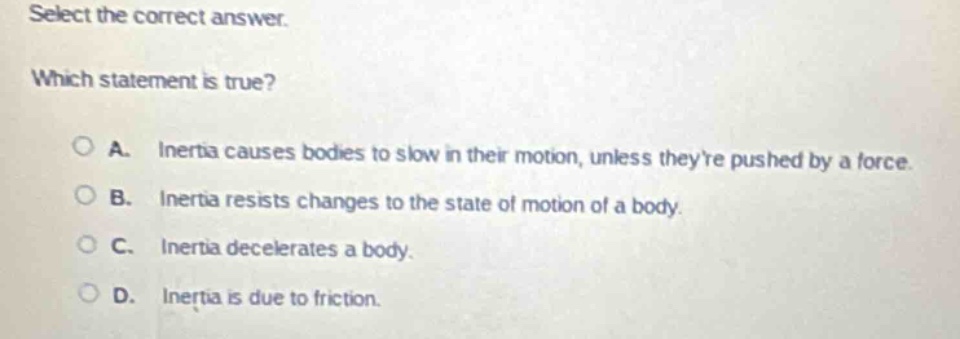 select the correct answer. which statement is true? a. inertia causes bodies to slow in their motion, unless theyre pushed by a force. b. inertia resists changes to the state of motion of a body. c. inertia decelerates a body. d. inertia is due to friction.