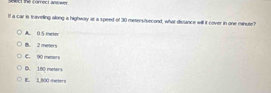 select the correct answer.\nif a car is traveling along a highway at a speed of 30 meters/second, what distance will it cover in one minute?\na. 0.5 meter\nb. 2 meters\nc. 90 meters\nd. 180 meters\ne. 1,800 meters