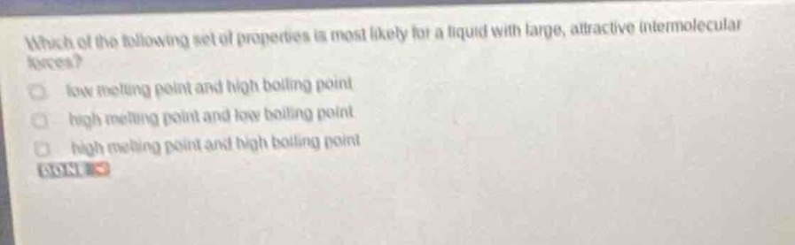 which of the following set of properties is most likely for a liquid with large, attractive intermolecular forces?\nlow melting point and high boiling point\nhigh melting point and low boiling point\nhigh melting point and high boiling point