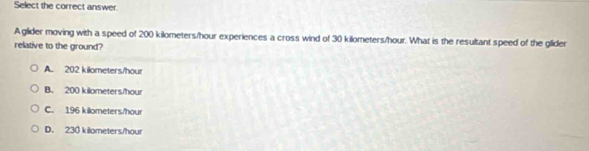select the correct answer.\na glider moving with a speed of 200 kilometers/hour experiences a cross - wind of 30 kilometers/hour. what is the resultant speed of the glider relative to the ground?\na. 202 kilometers/hour\nb. 200 kilometers/hour\nc. 196 kilometers/hour\nd. 230 kilometers/hour