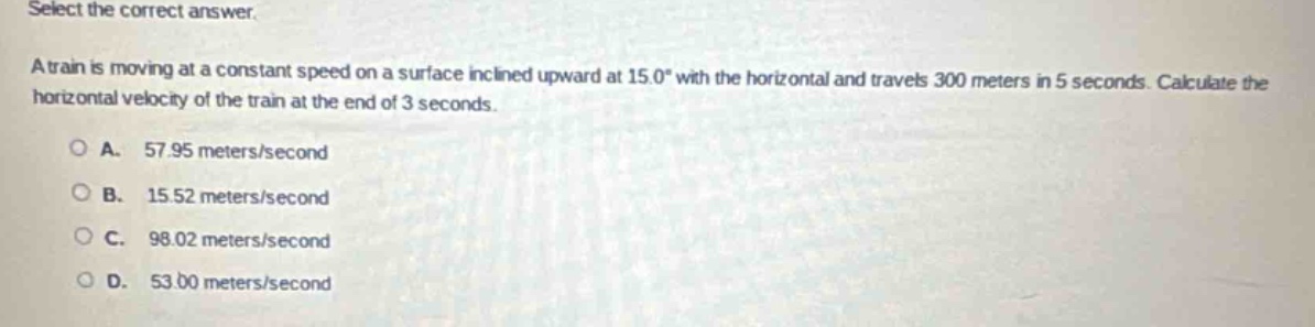 select the correct answer.\na train is moving at a constant speed on a surface inclined upward at 15.0° with the horizontal and travels 300 meters in 5 seconds. calculate the horizontal velocity of the train at the end of 3 seconds.\na. 57.95 meters/second\nb. 15.52 meters/second\nc. 98.02 meters/second\nd. 53.00 meters/second