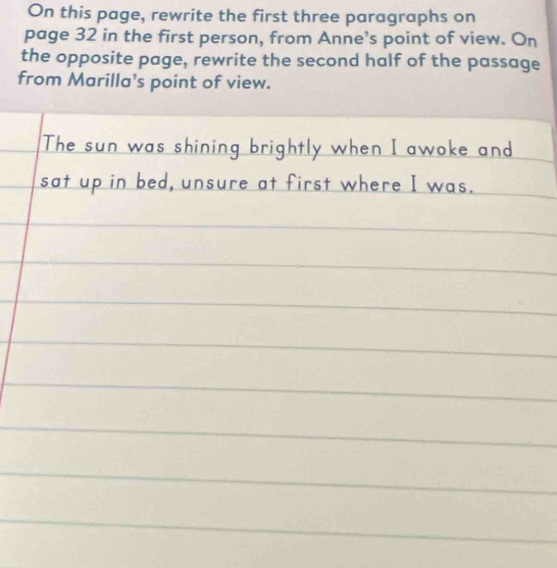 on this page, rewrite the first three paragraphs on page 32 in the first person, from anne’s point of view. on the opposite page, rewrite the second half of the passage from marilla’s point of view.\nthe sun was shining brightly when i awoke and sat up in bed, unsure at first where i was.