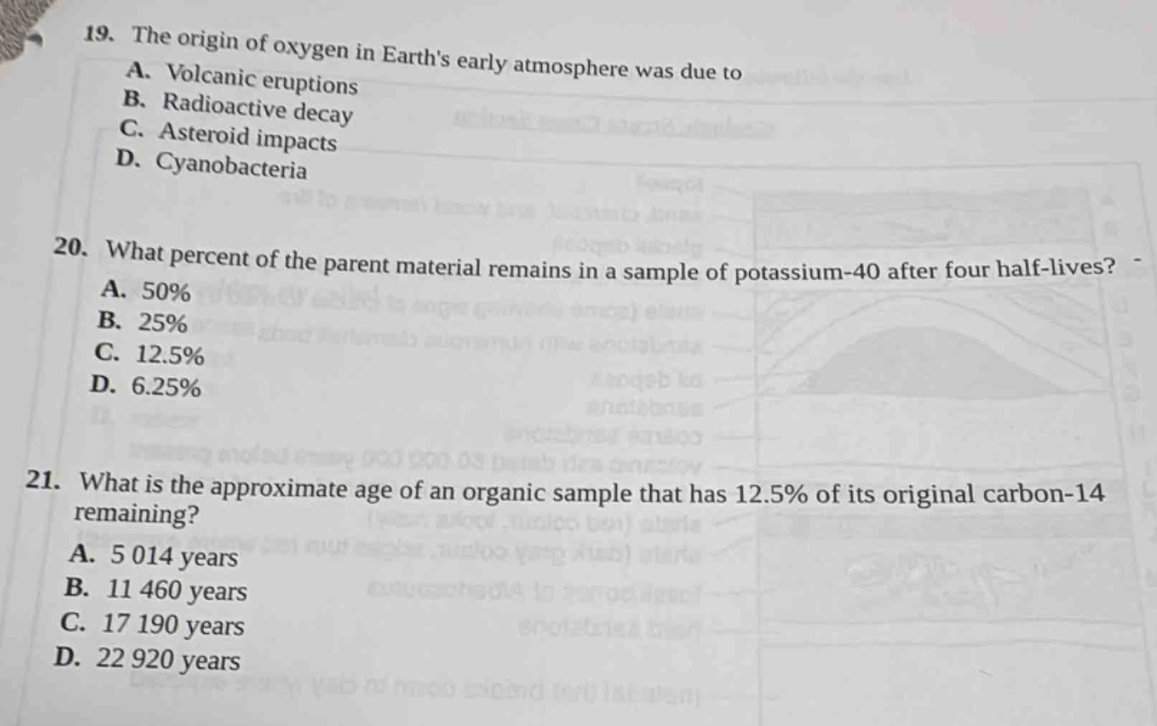 19. the origin of oxygen in earths early atmosphere was due to\na. volcanic eruptions\nb. radioactive decay\nc. asteroid impacts\nd. cyanobacteria\n\n20. what percent of the parent material remains in a sample of potassium - 40 after four half - lives?\na. 50%\nb. 25%\nc. 12.5%\nd. 6.25%\n\n21. what is the approximate age of an organic sample that has 12.5% of its original carbon - 14 remaining?\na. 5 014 years\nb. 11 460 years\nc. 17 190 years\nd. 22 920 years